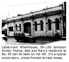 Text Box:  Cable-tram Wheelhouse, 95–105 Johnston Street, Fitzroy. Bob and Marys residence at No. 93 can be seen on the left. Its a typical single-story, single-fronted terrace house.